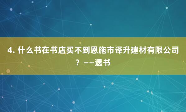 4. 什么书在书店买不到恩施市译升建材有限公司？——遗书